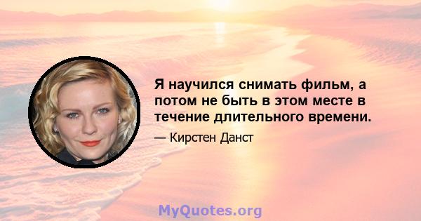 Я научился снимать фильм, а потом не быть в этом месте в течение длительного времени.