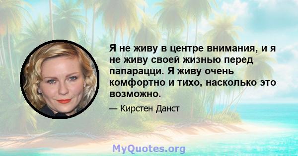 Я не живу в центре внимания, и я не живу своей жизнью перед папарацци. Я живу очень комфортно и тихо, насколько это возможно.