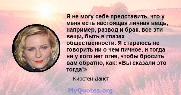 Я не могу себе представить, что у меня есть настоящая личная вещь, например, развод и брак, все эти вещи, быть в глазах общественности. Я стараюсь не говорить ни о чем личное, и тогда ни у кого нет огня, чтобы бросить