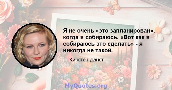 Я не очень «это запланирован», когда я собираюсь. «Вот как я собираюсь это сделать» - я никогда не такой.