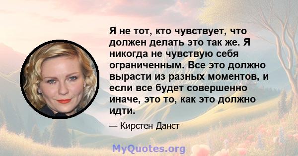 Я не тот, кто чувствует, что должен делать это так же. Я никогда не чувствую себя ограниченным. Все это должно вырасти из разных моментов, и если все будет совершенно иначе, это то, как это должно идти.