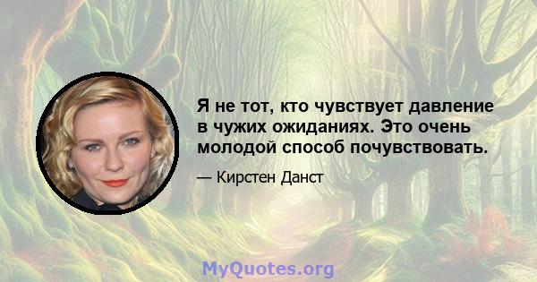 Я не тот, кто чувствует давление в чужих ожиданиях. Это очень молодой способ почувствовать.