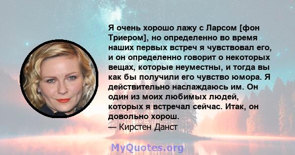 Я очень хорошо лажу с Ларсом [фон Триером], но определенно во время наших первых встреч я чувствовал его, и он определенно говорит о некоторых вещах, которые неуместны, и тогда вы как бы получили его чувство юмора. Я