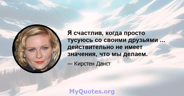 Я счастлив, когда просто тусуюсь со своими друзьями ... действительно не имеет значения, что мы делаем.