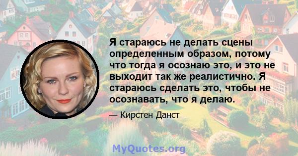 Я стараюсь не делать сцены определенным образом, потому что тогда я осознаю это, и это не выходит так же реалистично. Я стараюсь сделать это, чтобы не осознавать, что я делаю.