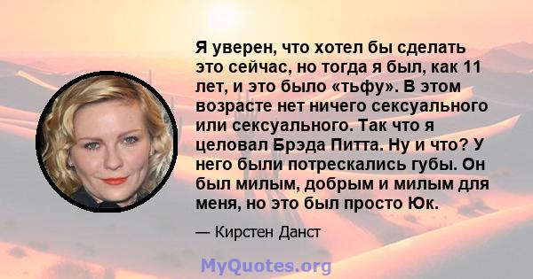 Я уверен, что хотел бы сделать это сейчас, но тогда я был, как 11 лет, и это было «тьфу». В этом возрасте нет ничего сексуального или сексуального. Так что я целовал Брэда Питта. Ну и что? У него были потрескались губы. 