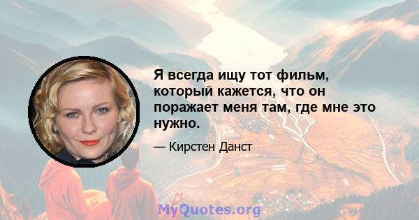 Я всегда ищу тот фильм, который кажется, что он поражает меня там, где мне это нужно.