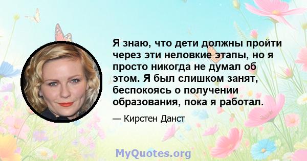 Я знаю, что дети должны пройти через эти неловкие этапы, но я просто никогда не думал об этом. Я был слишком занят, беспокоясь о получении образования, пока я работал.