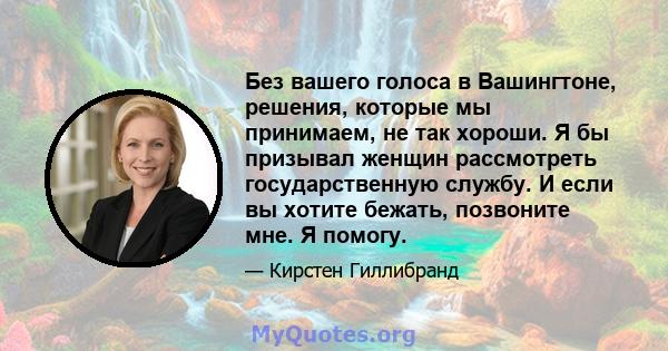 Без вашего голоса в Вашингтоне, решения, которые мы принимаем, не так хороши. Я бы призывал женщин рассмотреть государственную службу. И если вы хотите бежать, позвоните мне. Я помогу.