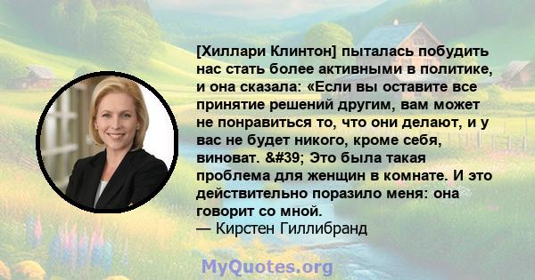 [Хиллари Клинтон] пыталась побудить нас стать более активными в политике, и она сказала: «Если вы оставите все принятие решений другим, вам может не понравиться то, что они делают, и у вас не будет никого, кроме себя,