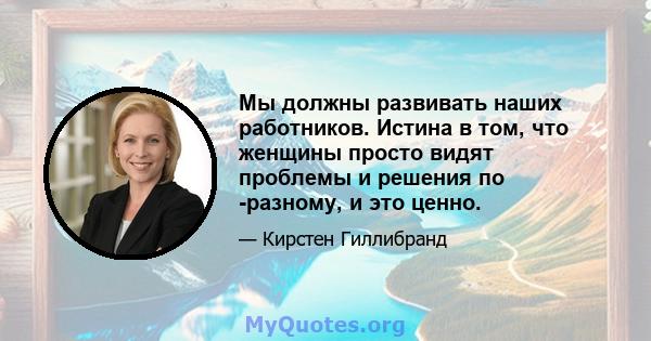 Мы должны развивать наших работников. Истина в том, что женщины просто видят проблемы и решения по -разному, и это ценно.