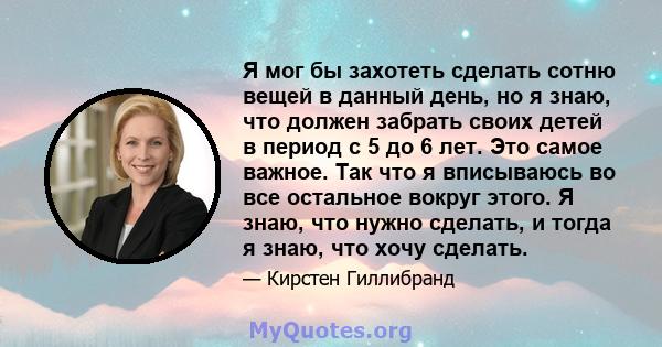 Я мог бы захотеть сделать сотню вещей в данный день, но я знаю, что должен забрать своих детей в период с 5 до 6 лет. Это самое важное. Так что я вписываюсь во все остальное вокруг этого. Я знаю, что нужно сделать, и