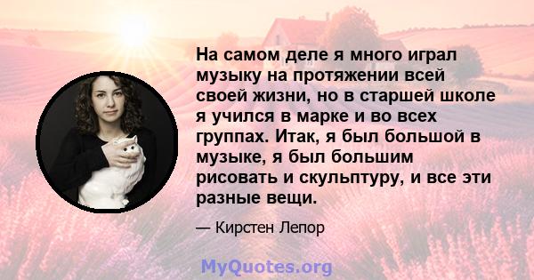 На самом деле я много играл музыку на протяжении всей своей жизни, но в старшей школе я учился в марке и во всех группах. Итак, я был большой в музыке, я был большим рисовать и скульптуру, и все эти разные вещи.