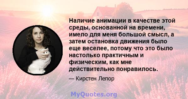 Наличие анимации в качестве этой среды, основанной на времени, имело для меня большой смысл, а затем остановка движения было еще веселее, потому что это было настолько практичным и физическим, как мне действительно