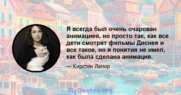 Я всегда был очень очарован анимацией, но просто так, как все дети смотрят фильмы Диснея и все такое, но я понятия не имел, как была сделана анимация.