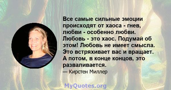 Все самые сильные эмоции происходят от хаоса - гнев, любви - особенно любви. Любовь - это хаос. Подумай об этом! Любовь не имеет смысла. Это встряхивает вас и вращает. А потом, в конце концов, это разваливается.