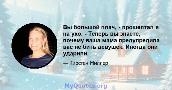 Вы большой плач, - прошептал я на ухо. - Теперь вы знаете, почему ваша мама предупредила вас не бить девушек. Иногда они ударили.