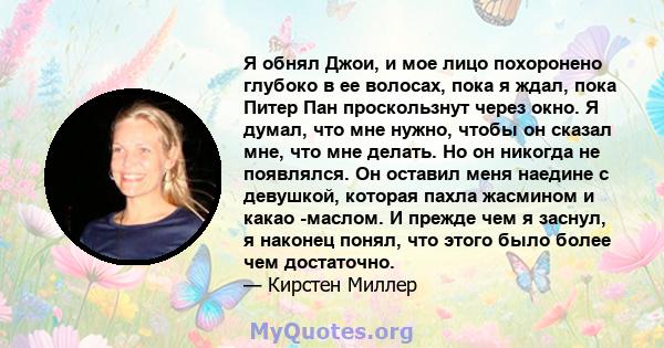 Я обнял Джои, и мое лицо похоронено глубоко в ее волосах, пока я ждал, пока Питер Пан проскользнут через окно. Я думал, что мне нужно, чтобы он сказал мне, что мне делать. Но он никогда не появлялся. Он оставил меня