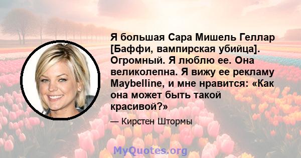 Я большая Сара Мишель Геллар [Баффи, вампирская убийца]. Огромный. Я люблю ее. Она великолепна. Я вижу ее рекламу Maybelline, и мне нравится: «Как она может быть такой красивой?»