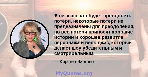 Я не знаю, кто будет преодолеть потери, некоторые потери не предназначены для преодоления, но все потери приносят хорошие истории и хорошее развитие персонажа и весь джаз, который делает шоу убедительным и смотрибельным.