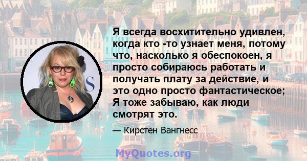 Я всегда восхитительно удивлен, когда кто -то узнает меня, потому что, насколько я обеспокоен, я просто собираюсь работать и получать плату за действие, и это одно просто фантастическое; Я тоже забываю, как люди смотрят 