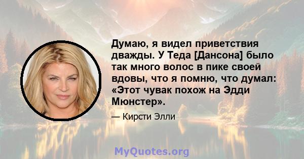 Думаю, я видел приветствия дважды. У Теда [Дансона] было так много волос в пике своей вдовы, что я помню, что думал: «Этот чувак похож на Эдди Мюнстер».