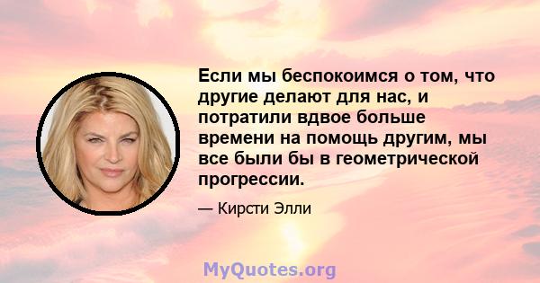 Если мы беспокоимся о том, что другие делают для нас, и потратили вдвое больше времени на помощь другим, мы все были бы в геометрической прогрессии.