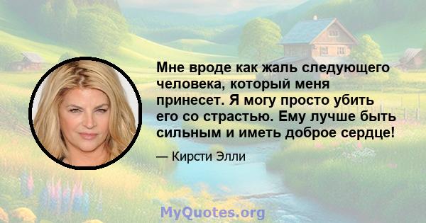 Мне вроде как жаль следующего человека, который меня принесет. Я могу просто убить его со страстью. Ему лучше быть сильным и иметь доброе сердце!