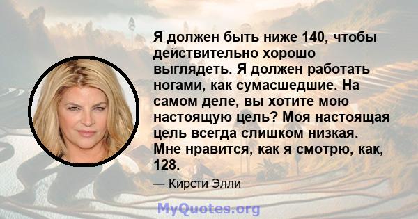 Я должен быть ниже 140, чтобы действительно хорошо выглядеть. Я должен работать ногами, как сумасшедшие. На самом деле, вы хотите мою настоящую цель? Моя настоящая цель всегда слишком низкая. Мне нравится, как я смотрю, 