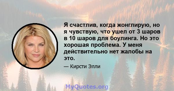 Я счастлив, когда жонглирую, но я чувствую, что ушел от 3 шаров в 10 шаров для боулинга. Но это хорошая проблема. У меня действительно нет жалобы на это.