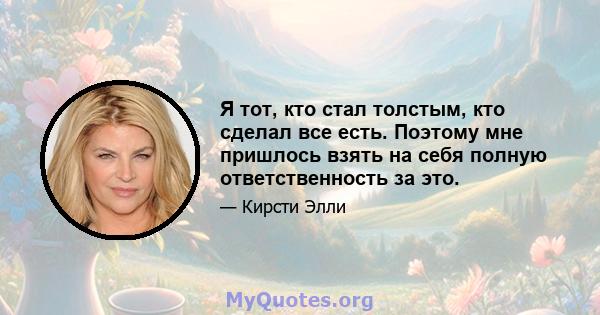 Я тот, кто стал толстым, кто сделал все есть. Поэтому мне пришлось взять на себя полную ответственность за это.