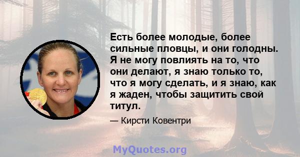 Есть более молодые, более сильные пловцы, и они голодны. Я не могу повлиять на то, что они делают, я знаю только то, что я могу сделать, и я знаю, как я жаден, чтобы защитить свой титул.