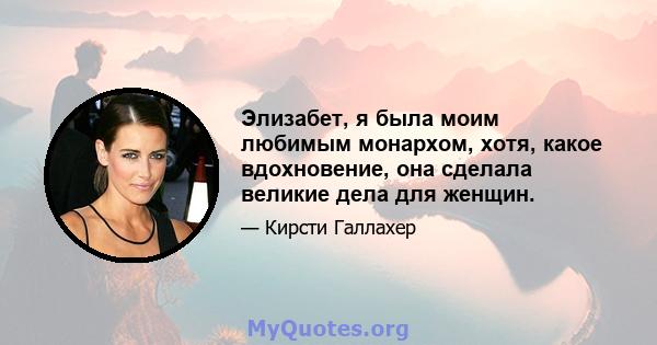 Элизабет, я была моим любимым монархом, хотя, какое вдохновение, она сделала великие дела для женщин.