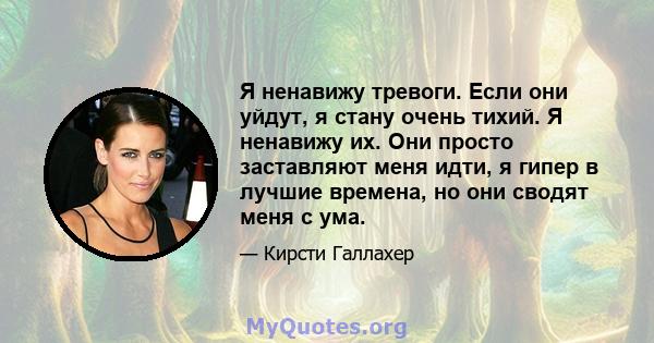 Я ненавижу тревоги. Если они уйдут, я стану очень тихий. Я ненавижу их. Они просто заставляют меня идти, я гипер в лучшие времена, но они сводят меня с ума.