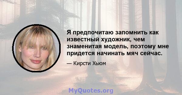 Я предпочитаю запомнить как известный художник, чем знаменитая модель, поэтому мне придется начинать мяч сейчас.