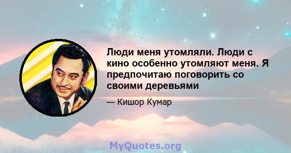 Люди меня утомляли. Люди с кино особенно утомляют меня. Я предпочитаю поговорить со своими деревьями