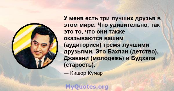 У меня есть три лучших друзья в этом мире. Что удивительно, так это то, что они также оказываются вашим (аудиторией) тремя лучшими друзьями. Это Бахпан (детство), Джавани (молодежь) и Будхапа (старость).