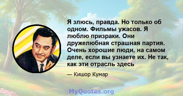 Я злюсь, правда. Но только об одном. Фильмы ужасов. Я люблю призраки. Они дружелюбная страшная партия. Очень хорошие люди, на самом деле, если вы узнаете их. Не так, как эти отрасль здесь