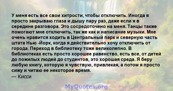 У меня есть все свои хитрости, чтобы отключить. Иногда я просто закрываю глаза и дышу пару раз, даже если я в середине разговора. Это сосредоточено на меня. Танцы также помогают мне отключить, так же как и написание