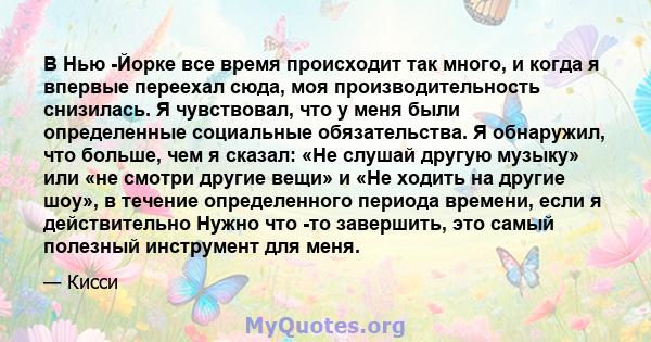 В Нью -Йорке все время происходит так много, и когда я впервые переехал сюда, моя производительность снизилась. Я чувствовал, что у меня были определенные социальные обязательства. Я обнаружил, что больше, чем я сказал: 