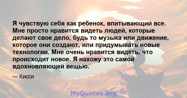 Я чувствую себя как ребенок, впитывающий все. Мне просто нравится видеть людей, которые делают свое дело, будь то музыка или движение, которое они создают, или придумывать новые технологии. Мне очень нравится видеть,