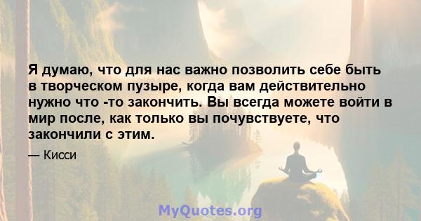 Я думаю, что для нас важно позволить себе быть в творческом пузыре, когда вам действительно нужно что -то закончить. Вы всегда можете войти в мир после, как только вы почувствуете, что закончили с этим.