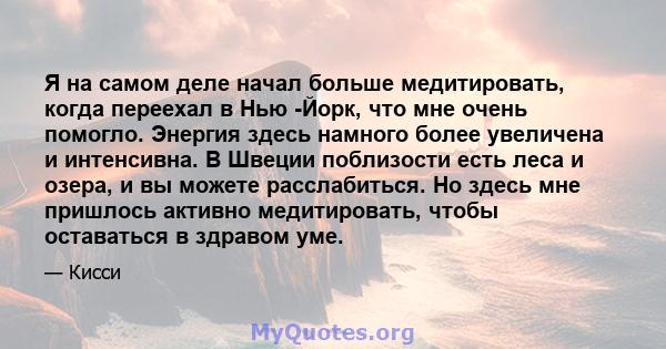 Я на самом деле начал больше медитировать, когда переехал в Нью -Йорк, что мне очень помогло. Энергия здесь намного более увеличена и интенсивна. В Швеции поблизости есть леса и озера, и вы можете расслабиться. Но здесь 