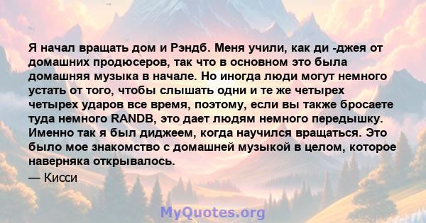 Я начал вращать дом и Рэндб. Меня учили, как ди -джея от домашних продюсеров, так что в основном это была домашняя музыка в начале. Но иногда люди могут немного устать от того, чтобы слышать одни и те же четырех четырех 