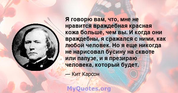 Я говорю вам, что, мне не нравится враждебная красная кожа больше, чем вы. И когда они враждебны, я сражался с ними, как любой человек. Но я еще никогда не нарисовал бусину на сквоте или папузе, и я презираю человека,