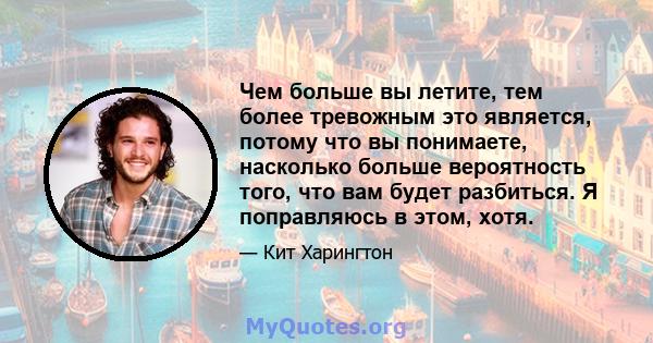 Чем больше вы летите, тем более тревожным это является, потому что вы понимаете, насколько больше вероятность того, что вам будет разбиться. Я поправляюсь в этом, хотя.