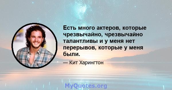 Есть много актеров, которые чрезвычайно, чрезвычайно талантливы и у меня нет перерывов, которые у меня были.