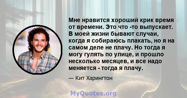 Мне нравится хороший крик время от времени. Это что -то выпускает. В моей жизни бывают случаи, когда я собираюсь плакать, но я на самом деле не плачу. Но тогда я могу гулять по улице, и прошло несколько месяцев, и все