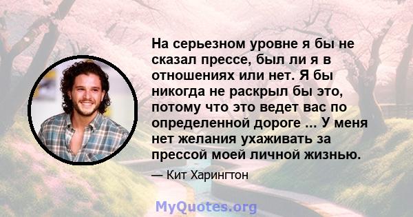 На серьезном уровне я бы не сказал прессе, был ли я в отношениях или нет. Я бы никогда не раскрыл бы это, потому что это ведет вас по определенной дороге ... У меня нет желания ухаживать за прессой моей личной жизнью.