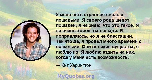 У меня есть странная связь с лошадьми. Я своего рода шепот лошадей, я не знаю, что это такое. Я не очень хорош на лошади. Я поправляюсь, но я не блестящий. Так что да, я провел много времени с лошадьми. Они великие